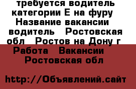 требуется водитель категории Е на фуру › Название вакансии ­ водитель - Ростовская обл., Ростов-на-Дону г. Работа » Вакансии   . Ростовская обл.